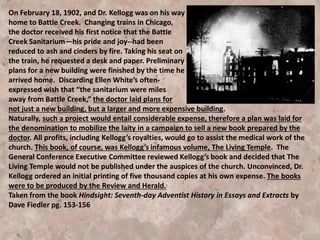 Fifteen years later (1895) a Dr. A. H. Lewis, editor of
the Sabbath Recorder, prominent among Seventh
Day Baptists, and steeped in pantheism, visited
Battle Creek and was entertained in the Kellogg
home (Mrs. Kellogg was a Seventh Day Baptist).
Lewis talked his pantheistic views, which did not fall
on deaf ears. Kellogg first introduced pantheism
publicly in 1897 in a series of talks at the ministerial
institute that preceded the General Conference
session held in the College View church at Lincoln,
Nebraska. [5BIO pg. 281]
 