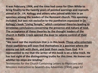 On February 18, 1902, and Dr. Kellogg was on his way
home to Battle Creek. Changing trains in Chicago,
the doctor received his first notice that the Battle
Creek Sanitarium—his pride and joy--had been
reduced to ash and cinders by fire. Taking his seat on
the train, he requested a desk and paper. Preliminary
plans for a new building were finished by the time he
arrived home. Discarding Ellen White’s often-
expressed wish that “the sanitarium were miles
away from Battle Creek,” the doctor laid plans for
not just a new building, but a larger and more expensive building.
Naturally, such a project would entail considerable expense, therefore a plan was laid for
the denomination to mobilize the laity in a campaign to sell a new book prepared by the
doctor. All profits, including Kellogg’s royalties, would go to assist the medical work of the
church. This book, of course, was Kellogg’s infamous volume, The Living Temple. The
General Conference Executive Committee reviewed Kellogg’s book and decided that The
Living Temple would not be published under the auspices of the church. Unconvinced, Dr.
Kellogg ordered an initial printing of five thousand copies at his own expense. The books
were to be produced by the Review and Herald.
Taken from the book Hindsight: Seventh-day Adventist History in Essays and Extracts by
Dave Fiedler pg. 153-156
 