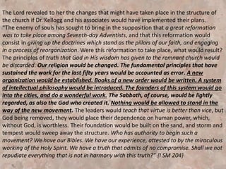It was February, 1904, and the time had come for Ellen White to
bring finality to the twenty years of pointed warnings and reproofs
aimed at Dr. J.H. Kellogg and others who joined with him in an
apostasy among the leaders of the Remnant church. This apostasy
included, but was not exclusive to the pantheism espoused in Dr.
Kellogg’s book “Living Temple,” which contained theories leading to
erroneous conclusions concerning the presence and nature of God.
The acceptance of these theories by the thought leaders of the
church in Battle Creek opened the door to satanic control of their
minds.
“We need not the mysticism that is in this book. Those who entertain
these sophistries will soon find themselves in a position where the
enemy can talk with them, and lead them away from God. It is
represented to me that the writer of this book is on a false track. He
has lost sight of the distinguishing truths for this time. He knows not
whither his steps are tending.”
Testimonies for the Church Containing Letters to Physicians and
Ministers Instruction to Seventh-day Adventists (1904), page 52
 