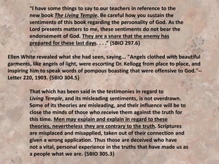 As is so often the case with misleading teachings, it came to the
ranks of Seventh-day Adventists subtly, as new, advanced truth. --
MS 70, 1905. {5BIO 281.4}
“In Living Temple the assertion is made that God is in the flower,
in the leaf, in the sinner. But God does not live in the sinner. The
Word declares that He abides only in the hearts of those who love
Him and do righteousness. God does not abide in the heart of the
sinner; it is the enemy who abides there.” ,1SAT 343.1-
 