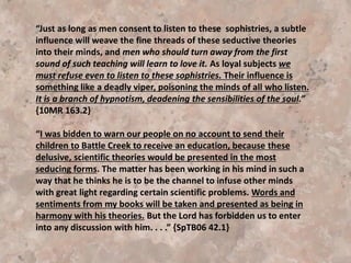 The Lord revealed to her the changes that might have taken place in the
structure of the church if Dr. Kellogg and his associates would have
implemented their plans.
“The principles of truth that God in His wisdom has given to the
remnant church would be discarded. Our religion would be changed.
The fundamental principles that have sustained the work for the last
fifty years would be accounted as error. A new organization would be
established. Books of a new order would be written. A system of
intellectual philosophy would be introduced. The founders of this
system would go into the cities, and do a wonderful work. The
Sabbath, of course, would be lightly regarded, as also the God who
created it. Nothing would be allowed to stand in the way of the new
movement. . . We have a truth that admits of no compromise. Shall we
not repudiate everything that is not in harmony with this truth?” {I SM
204}
 