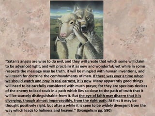 “Just as long as men consent to listen to these sophistries, a
subtle influence will weave the fine threads of these
seductive theories into their minds, and men who should turn
away from the first sound of such teaching will learn to love
it. As loyal subjects we must refuse even to listen to these
sophistries. Their influence is something like a deadly viper,
poisoning the minds of all who listen. It is a branch of
hypnotism, deadening the sensibilities of the soul.” {10MR
163.2}
“I was bidden to warn our people on no account to send their
children to Battle Creek to receive an education, because
these delusive, scientific theories would be presented in the
most seducing forms. . . Words and sentiments from my
books will be taken and presented as being in harmony with
his theories. But the Lord has forbidden us to enter into any
discussion with him. . . .” ,SpTB06 42.1-
 