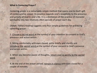 2717 Contemplative prayer is silence, the "symbol of the
world to come"12 or "silent love."13 Words in this kind of
prayer are not speeches; they are like kindling that feeds
the fire of love. In this silence, unbearable to the "outer"
man, the Father speaks to us his incarnate Word, who
suffered, died, and rose; in this silence the Spirit of
adoption enables us to share in the prayer of Jesus.”
The New Roman Catholic Catechism under the heading
“Contemplative Prayer”
 