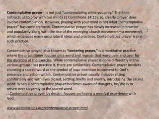 William Meningerʼscontribution was to develop a simple, easily taught method
of prayer based on the 14th-century mystical classic, The Cloud of Unknowing.
Believers are invited to enter into a deep, silent state of “unknowing” during
which one expresses oneʼs“naked intent” to rest in deep communion with God.
Meninger suggested the mental repetition of a single “sacred word” that
symbolizes the believerʼsintention to turn completely toward God. This made it
easier to let go of the thoughts and feelings that would invariably come into oneʼs
awareness during prayer.
The Growth of Centering Prayer
Flowing from Meninger and Basil Penningtonʼsretreats in the mid-1970ʼs, the
teaching and practice of centering prayer has grown steadily in the United States
and abroad. . . Keating and his associates trained others to teach centering prayer.
. . Keating moved to St. BenedictʼsMonastery in Snowmass, Colo., in 1981. There
he offered a series of talks on prayer at a local parish in Aspen. These conferences
and retreats represent an important seminal event in the growth of centering
prayer. . . The past 16 years have seen . . . significant growth in the practice of
centering prayer around the world.
 