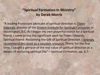 Spiritual Formation, another term for contemplative spirituality, eventually leads into
the arena of the emerging church (both are based in mysticism).
Spiritual Formation -- Spiritual Formation is just another term for Contemplative
Spirituality. The idea behind Spiritual Formation is that we need certain practices and
disciplines in order to be like Christ.
“The best way to understand this process is to recall what happened during the Dark
Ages when the Bible became the forbidden book. . . . I believe history is repeating
itself. As the Word of God becomes less and less important, the rise in mystical
experiences escalates, and these experiences are presented to convince the
unsuspecting that Christianity is about feeling, touching, smelling, and seeing God.
The postmodern mindset is the perfect environment for fostering spiritual formation.
This term suggests there are various ways and means to get closer to God and to
emulate him. Thus the idea that if you do certain practices, you can be more like
Jesus. Proponents of spiritual formation erroneously teach that anyone can practice
these mystical rituals and find God within. Having a relationship with Jesus Christ is
not a prerequisite.” (Coming from the Lighthouse Newsletter, Oct. 08, 2007).
http://www.lighthousetrailsresearch.com/newsletter100807.htm
 