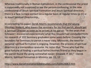 “A leading Protestant advocate of spiritual direction is Tilden
Edwards, director of the Shalem Institute for Spiritual Formation in
Washington, D.C. As I began my own prayerful search for a spiritual
friend, I came across the significant work by Tilden Edwards,
Spiritual Friend: Reclaiming the Gift of Spiritual Direction. I strongly
recommend this book as a valuable resource. There, for the first
time, I caught a glimpse of the real value of spiritual direction as a
means of nurturing spiritual life.”—Spiritual Formation, pp. 6-7.
“Spiritual Formation In Ministry”
by Derek Morris
 