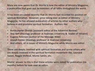 Morris continues:
“I called Shalem and shared with Dr. Gerald May that I was a
pastor, interested in the process of spiritual direction. His response
was very positive. He offered to send me a list of several
individuals in my state who had completed or who were presently
enrolled in the Spiritual Guidance Program. He suggested that I
select a spiritual friend that I could easily relate to, and that I seek
the guidance of the Holy Spirit in the process.”—Spiritual
Formation, pp. 7-8.
Morris tells how he was “experiencing a high level of resistance. I
was to learn later that such resistance is common…” (p.8). (May I
suggest that this resistance was the voice of conscience warning
not to do this) Morris just overrides the resistance telling how he
had “twenty days of resistance” but then he called Louise Young. “I
shared with her my spiritual journey and my desire to explore the
process of spiritual direction.” (p. 8).
 