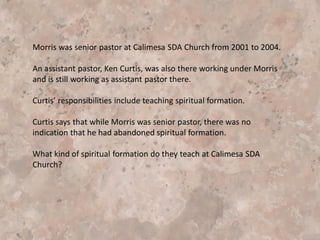 Morris tells of how Barry and Connolly, two Jesuits, in their book, The
Practice of Spiritual Direction, spend an entire chapter dealing with
the phenomenon of ‘resistance.” (Morris, p. 8). Finally, after much
“resistance” and fear, Barry Young became Morris’ Spiritual Director.
Morris describes the ‘tremendous freedom” once he took the plunge
to reveal his hidden self.
Basically, the Spiritual Director functions as a kind of Father confessor.
Morris quotes Elizabeth O’Conner describing the process: “It is an
open relationship where your fear, feelings of rebellion, critical
attitudes, misgivings, etc., are confessed… Your Spiritual director is
one to whom you want to reveal your hidden self.”
(Elizabeth O’Conner, Call to Commitment (New York: Harper and Row,
1963), p. 201. (emphasis added)
 