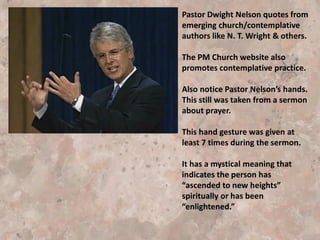 Pastor Dwight Nelson quotes from
emerging church/contemplative
authors like N. T. Wright, Frederick
Buechner, Stuart Devenish, Henri
Nouwen & others.
Also notice Pastor Nelson’s hands.
This still was taken from a sermon
about prayer.
This hand gesture was given at
least 7 times during the sermon
and has a mystical meaning
indicating the person has
“ascended to new heights”
spiritually or has been
“enlightened.”
I have watched other sermons and
have not seen this gesture again.
 