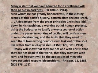 Another source of danger against which we should be
constantly on guard is the reading of infidel authors. Such
works are inspired by the enemy of truth, and no one can
read them without imperiling the soul. It is true that some
who are affected by them may finally recover; but all who
tamper with their evil influence place themselves on
Satan's ground, and he makes the most of his advantage.
As they invite his temptations they have not wisdom to
discern or strength to resist them. With a fascinating,
bewitching power, unbelief and infidelity fasten
themselves upon the mind. {CT 135.3}
We are constantly surrounded by unbelief. The very
atmosphere seems charged with it. Only by constant effort
can we resist its power. Those who value their salvation
should shun infidel writings as they would shun the
leprosy. {CT 136.1}
 