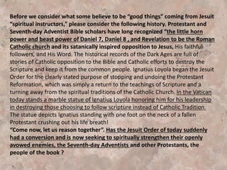 Introduction
“Wolves in Sheep’s Clothing” are “Deceiving Many of the Elect” !
Today many SDA leaders and members are innocently, or some not
so innocently, being seduced by the miracles and demons of the
“three fold union” of Revelation. The three great spiritual forces
composing this “three fold union” are clearly identified in Revelation
16:13-14 (NKJV), which says,
“And I saw three unclean spirits like frogs coming out of the mouth
of the dragon (Satan & spiritualism), out of the mouth of the beast
(the Roman Catholicism), and out of the mouth of the false prophet
(Apostate Protestantism including some deceived SDAʼs). 14 For
they are spirits of demons, performing signs, which go out to the
kings of the earth and of the whole world, to gather them (an
ecumenical movement) to the battle of that great day of God
Almighty.
 