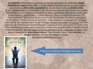 In Hunger, Dybdahl favorably instructs on contemplative
practices such as lectio divina, visualization, the Jesus prayer,
and breath prayers.
Dybdahl says in Hunger that Henri Nouwen “intensified” his
“craving” for “God’s presence.” But the presence that
Nouwen is speaking of is the same as that of mystics . . .
Dybdahl’s book is brimming with references to
contemplative mystics: David Benner, Morton Kelsey, Adele
Alberg Calhoun, Tilden Edwards, Richard Foster, Ken Boa,
and Brother Lawrence.
 