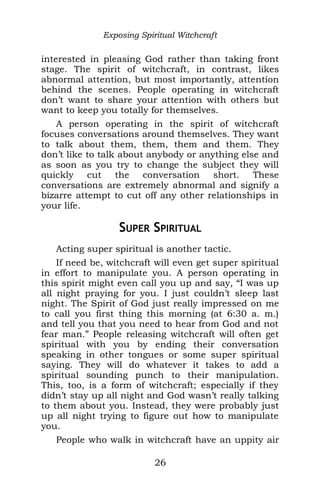Exposing Spiritual Witchcraft
interested in pleasing God rather than taking front
stage. The spirit of witchcraft, in contrast, likes
abnormal attention, but most importantly, attention
behind the scenes. People operating in witchcraft
don’t want to share your attention with others but
want to keep you totally for themselves.
A person operating in the spirit of witchcraft
focuses conversations around themselves. They want
to talk about them, them, them and them. They
don’t like to talk about anybody or anything else and
as soon as you try to change the subject they will
quickly cut the conversation short. These
conversations are extremely abnormal and signify a
bizarre attempt to cut off any other relationships in
your life.
SUPER SPIRITUAL
Acting super spiritual is another tactic.
If need be, witchcraft will even get super spiritual
in effort to manipulate you. A person operating in
this spirit might even call you up and say, “I was up
all night praying for you. I just couldn’t sleep last
night. The Spirit of God just really impressed on me
to call you first thing this morning (at 6:30 a. m.)
and tell you that you need to hear from God and not
fear man.” People releasing witchcraft will often get
spiritual with you by ending their conversation
speaking in other tongues or some super spiritual
saying. They will do whatever it takes to add a
spiritual sounding punch to their manipulation.
This, too, is a form of witchcraft; especially if they
didn’t stay up all night and God wasn’t really talking
to them about you. Instead, they were probably just
up all night trying to figure out how to manipulate
you.
People who walk in witchcraft have an uppity air
26
 