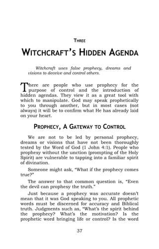 THREE
3 WITCHCRAFT’S HIDDEN AGENDA
Witchcraft uses false prophecy, dreams and
visions to deceive and control others.
here are people who use prophecy for the
purpose of control and the introduction of
hidden agendas. They view it as a great tool with
which to manipulate. God may speak prophetically
to you through another, but in most cases (not
always) it will be to confirm what He has already laid
on your heart.
T
PROPHECY, A GATEWAY TO CONTROL
We are not to be led by personal prophecy,
dreams or visions that have not been thoroughly
tested by the Word of God (1 John 4:1). People who
prophesy without the unction (prompting of the Holy
Spirit) are vulnerable to tapping into a familiar spirit
of divination.
Someone might ask, “What if the prophecy comes
true?”
The answer to that common question is, “Even
the devil can prophesy the truth.”
Just because a prophecy was accurate doesn’t
mean that it was God speaking to you. All prophetic
words must be discerned for accuracy and Biblical
truth. Judgments such as, “What’s the spirit behind
the prophecy? What’s the motivation? Is the
prophetic word bringing life or control? Is the word
37
 