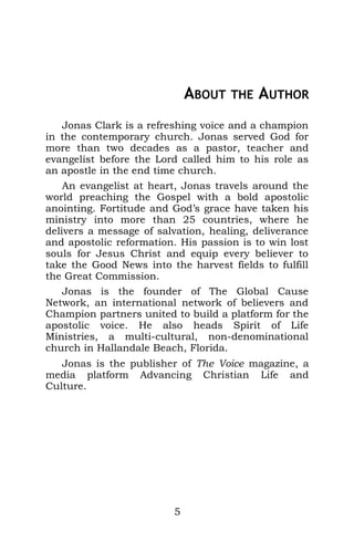 ABOUT THE AUTHOR
Jonas Clark is a refreshing voice and a champion
in the contemporary church. Jonas served God for
more than two decades as a pastor, teacher and
evangelist before the Lord called him to his role as
an apostle in the end time church.
An evangelist at heart, Jonas travels around the
world preaching the Gospel with a bold apostolic
anointing. Fortitude and God’s grace have taken his
ministry into more than 25 countries, where he
delivers a message of salvation, healing, deliverance
and apostolic reformation. His passion is to win lost
souls for Jesus Christ and equip every believer to
take the Good News into the harvest fields to fulfill
the Great Commission.
Jonas is the founder of The Global Cause
Network, an international network of believers and
Champion partners united to build a platform for the
apostolic voice. He also heads Spirit of Life
Ministries, a multi-cultural, non-denominational
church in Hallandale Beach, Florida.
Jonas is the publisher of The Voice magazine, a
media platform Advancing Christian Life and
Culture.
5
 