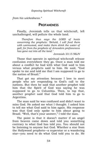 Exposing Spiritual Witchcraft
from his wickedness.”
PROFANENESS
Finally, Jeremiah tells us that witchcraft, left
unchallenged, will pollute the whole land.
Therefore thus says the LORD of hosts
concerning the prophets: ‘Behold, I will feed them
with wormwood, and make them drink the water of
gall; for from the prophets of Jerusalem profaneness
has gone out into all the land.’
Jeremiah 23:15 NKJV
Those that operate in spiritual witchcraft release
confusion everywhere they go. Once a man told me
about a conflict he had with what God said to him
versus what prophets said to him. He said, “God
spoke to me and told me that I am supposed to go to
the nation of Brazil.”
That got my attention because I love to meet
people who are responding to God’s call to the
nations. But then he said that another prophet told
him that the Spirit of God was saying he was
supposed to go to Columbia. Then, to top that,
another prophet said that God told him to go to
Argentina.
The man said he was confused and didn’t want to
miss God. He asked me what I thought. I asked him
to tell me what God said to him again. His response
was that God only spoke to him about going to
Brazil. “Well, that’s your answer,” I told the man.
The point is that it doesn’t matter if an angel
from heaven came down and told you something
contrary to what God has told you. You should not
be listening to anyone but God. Whether a star from
the Hollywood prophets—a superstar or a wandering
star—you need to do what God told you to do. He
54
 