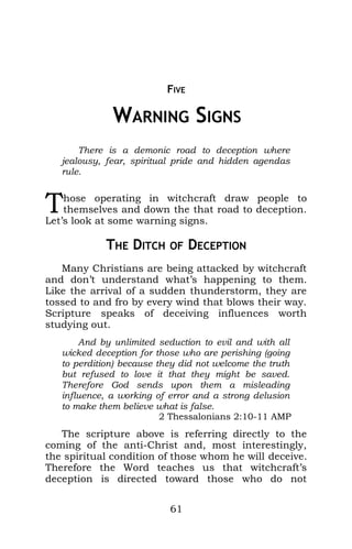 FIVE
5 WARNING SIGNS
There is a demonic road to deception where
jealousy, fear, spiritual pride and hidden agendas
rule.
hose operating in witchcraft draw people to
themselves and down the that road to deception.
Let’s look at some warning signs.
T
THE DITCH OF DECEPTION
Many Christians are being attacked by witchcraft
and don’t understand what’s happening to them.
Like the arrival of a sudden thunderstorm, they are
tossed to and fro by every wind that blows their way.
Scripture speaks of deceiving influences worth
studying out.
And by unlimited seduction to evil and with all
wicked deception for those who are perishing (going
to perdition) because they did not welcome the truth
but refused to love it that they might be saved.
Therefore God sends upon them a misleading
influence, a working of error and a strong delusion
to make them believe what is false.
2 Thessalonians 2:10-11 AMP
The scripture above is referring directly to the
coming of the anti-Christ and, most interestingly,
the spiritual condition of those whom he will deceive.
Therefore the Word teaches us that witchcraft’s
deception is directed toward those who do not
61
 
