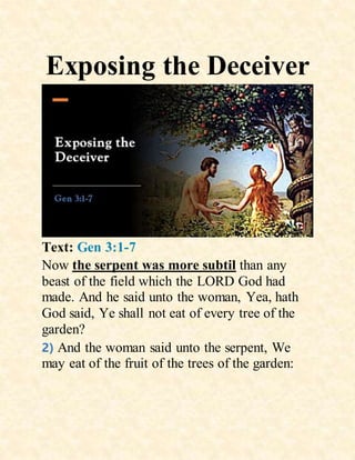 Exposing the Deceiver
Text: Gen 3:1-7
Now the serpent was more subtil than any
beast of the field which the LORD God had
made. And he said unto the woman, Yea, hath
God said, Ye shall not eat of every tree of the
garden?
2) And the woman said unto the serpent, We
may eat of the fruit of the trees of the garden:
 