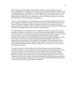 10


Some people, like Alina, struggle with despair and oppressive life circumstances over time;
others, including the severely depressed, sometimes make stunning turnarounds within the course
of a single therapy hour. If the option to try something different is not at least as attractive as the
medical option, the magic pill will win every time. What is required is a reconnection to what
good therapists already know: that most people can and will develop solutions to even the most
daunting dilemmas, given support and encouragement.

At the core of' this approach is our faith that change occurs naturally and almost universally: the
human organism, shaped by millennia of evolution and survival, tends to heal and to find a way,
even out of the heart of darkness. When we hang on to this belief in our hearts, we level the
playing field and can compete with the noisy medical ideologies promoted by profit-making drug
companies and championed by factions within our own professions.

Every good therapist knows that each case is as different as the faces we greet each hour. Each
experience of depression will take its own course. Rather than being hostage to the notion that
"it's all biochemical," we can remind ourselves that every emotional human experience--including
hope, reassurance, trust, love, faith, and rapport--affects the body's chemistry and has
neurochemical correlates in the brain. Rather than turning to the magic pill, therapists can access
the real magic: the connection created by listening to and exploring their clients' stories,
experiences, and interpretations of their problems. That rapport, as the sustained power of the
much misunderstood and underrated "placebo effect" suggests, can positively affect not only
clients' bodies and brain chemistries, but their willingness to act and their sense of who they are
and who they can become.

A mountain of outcome studies conducted over the last 40 years has shown that forming a
therapeutic alliance is not a prerequisite to successful treatment--it is the real treatment. In study
after study, therapies in which the client perceives a helpful therapeutic bond and a mutual
agreement on goals are the most successful. Finally realizing that psychiatric drug therapy is a
profit-driven industry, built on flimsy science, may be the bad tasting medicine we've needed.
Although it may be hard to swallow, empowered with the knowledge, therapists can regain their
voices, trusting what they have known all along about depression and other human travails: there
is no better medicine than a good therapeutic relationship.
 
