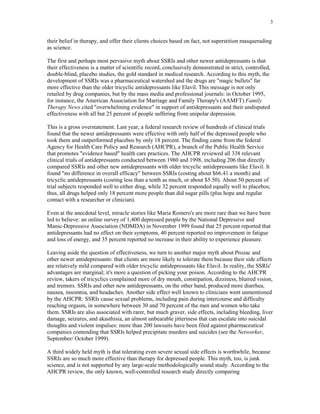 3


their belief in therapy, and offer their clients choices based on fact, not superstition masquerading
as science.

The first and perhaps most pervasive myth about SSRIs and other newer antidepressants is that
their effectiveness is a matter of scientific record, conclusively demonstrated in strict, controlled,
double-blind, placebo studies, the gold standard in medical research. According to this myth, the
development of SSRIs was a pharmaceutical watershed and the drugs are "magic bullets" far
more effective than the older tricyclic antidepressants like Elavil. This message is not only
retailed by drug companies, but by the mass media and professional journals: in October 1995,
for instance, the American Association for Marriage and Family Therapy's (AAMFT) Family
Therapy News cited "overwhelming evidence" in support of antidepressants and their undisputed
effectiveness with all but 25 percent of people suffering from unipolar depression.

This is a gross overstatement. Last year, a federal research review of hundreds of clinical trials
found that the newer antidepressants were effective with only half of the depressed people who
took them and outperformed placebos by only 18 percent. The finding came from the federal
Agency for Health Care Policy and Research (AHCPR), a branch of the Public Health Service
that promotes "evidence based" health care practices. The AHCPR reviewed all 338 relevant
clinical trials of antidepressants conducted between 1980 and 1998, including 206 that directly
compared SSRIs and other new antidepressants with older tricyclic antidepressants like Elavil. It
found "no difference in overall efficacy" between SSRIs (costing about $66.41 a month) and
tricyclic antidepressants (costing less than a tenth as much, or about $5.50). About 50 percent of
trial subjects responded well to either drug, while 32 percent responded equally well to placebos;
thus, all drugs helped only 18 percent more people than did sugar pills (plus hope and regular
contact with a researcher or clinician).

Even at the anecdotal level, miracle stories like Maria Romero's are more rare than we have been
led to believe: an online survey of 1,400 depressed people by the National Depressive and
Manic-Depressive Association (NDMDA) in November 1999 found that 25 percent reported that
antidepressants had no effect on their symptoms, 40 percent reported no improvement in fatigue
and loss of energy, and 35 percent reported no increase in their ability to experience pleasure.

Leaving aside the question of effectiveness, we turn to another major myth about Prozac and
other newer antidepressants: that clients are more likely to tolerate them because their side effects
are relatively mild compared with older tricyclic antidepressants like Elavil. In reality, the SSRls'
advantages are marginal; it's more a question of picking your poison. According to the AHCPR
review, takers of tricyclics complained more of dry mouth, constipation, dizziness, blurred vision,
and tremors. SSRIs and other new antidepressants, on the other hand, produced more diarrhea,
nausea, insomnia, and headaches. Another side effect well known to clinicians went unmentioned
by the AHCPR: SSRIs cause sexual problems, including pain during intercourse and difficulty
reaching orgasm, in somewhere between 30 and 70 percent of the men and women who take
them. SSRIs are also associated with rarer, but much graver, side effects, including bleeding, liver
damage, seizures, and akasthisia, an almost unbearable jitteriness that can escalate into suicidal
thoughts and violent impulses: more than 200 lawsuits have been filed against pharmaceutical
companies contending that SSRIs helped precipitate murders and suicides (see the Networker,
September/ October 1999).

A third widely held myth is that tolerating even severe sexual side effects is worthwhile, because
SSRIs are so much more effective than therapy for depressed people. This myth, too, is junk
science, and is not supported by any large-scale methodologically sound study. According to the
AHCPR review, the only known, well-controlled research study directly comparing
 