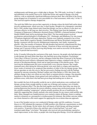 4


antidepressants and therapy gave a slight edge to therapy. The 1996 study, involving 31 subjects
and published in the journal Depression, found that Prozac and cognitive therapy were both
effective, with no statistically significant differences between them. But a full third of the Prozac
group dropped out of treatment or were unavailable for a final assessment, while only 3 of the 13
who received cognitive therapy dropped out.

The myth that SSRIs have proven their superiority to therapy echoes the belief held earlier about
tricyclic antidepressants, which were also, in their heyday, thought to be a therapeutic watershed.
But in 1989, another large federal study found that therapy was just as effective in the short run,
and more effective in the long run, than tricyclics. This finding came from the landmark
Treatment of Depression Collaborative Research Project (TDCRP), a National Institute of Mental
Health (NIMH) study led by psychologist Irene Elkin. The four-month project involved
psychiatrists and psychologists in Washington, D.C., Pittsburgh, and Oklahoma City who treated
239 patients diagnosed with major depression. Patients were randomly assigned to one of four
groups: Aaron Beck's cognitive therapy; Gerald Klerman and Myrna Weissman's interpersonal
therapy; treatment with the tricyclic antidepressant imipramine; and, finally, treatment by
placebo. After four months of treatment, the talk therapies had narrowly outperformed the drug:
39 percent of those receiving cognitive therapy, 34 percent of those receiving inter personal
therapy and 32 percent of those receiving drug therapy were rated as recovered. (In the placebo
group, 16 percent had recovered.)

In the 18 months following the conclusion of the study, however, the people who had taken part
in talk therapy did much better than those who had been given drug treatment. Psychologist
Tracie Shea, of Brown University, and her colleagues found that about 24 percent of the therapy
clients had recovered without a subsequent major depressive relapse, compared with only 16
percent of the pharmacotherapy clients and an equal percentage of the placebo group. Those,
receiving the antidepressants did worse on practically every outcome measure: they sought
treatment more often during the followup period, were more likely to relapse and experience
fewer weeks of minimal or no symptoms than members of either of the two therapy groups. Shea
did not speculate on why this was so. But her provocative findings dovetail with the findings
reported by outcome researchers Michael Lambert and Allan Bergin in 1994, that clients who
attribute change to their own efforts are more likely to maintain positive changes. One plausible
hypothesis is that the therapy clients gained tools and confidence to draw on when other life
problems arose, while those who had been given drugs had nothing new to draw on.

But wouldn't the best of all possible worlds be one in which medications were combined with
therapy, giving clients enough stability to make use of therapy and creating a sort of double-
whammy treatment effect? The idea that both together must be better than either one alone for
treating depression has become the newest orthodoxy among many professional groups. In fact,
this sensible-sounding "compromise" solution actually promotes the use of medications, by
implicitly suggesting that virtually anybody who enters therapy for any reason could usefully take
them. Many managed care funded practices now routinely require all therapy clients to undergo
medical evaluations as a prerequisite to reimbursement for treatment. But neither outcome studies
nor clients themselves offer much support for applying this two-is-better-than-one approach.

In one of the broadest surveys ever conducted of therapy under real-life conditions, Consumer
Reports in 1995 tabulated the responses of 4,000 members who filled out a questionnaire on their
experiences with therapy. On the whole, their self-reports of both therapy and drug treatment
were positive: 54 percent of those who said their state of mind had been "very poor" said
treatment made things "a lot better." But people who received only psychotherapy reported as
much improvement, on the whole, as people who tried drugs-plus-therapy. Given the additional
 