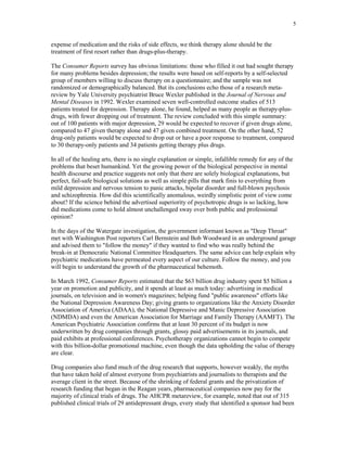 5


expense of medication and the risks of side effects, we think therapy alone should be the
treatment of first resort rather than drugs-plus-therapy.

The Consumer Reports survey has obvious limitations: those who filled it out had sought therapy
for many problems besides depression; the results were based on self-reports by a self-selected
group of members willing to discuss therapy on a questionnaire; and the sample was not
randomized or demographically balanced. But its conclusions echo those of a research meta-
review by Yale University psychiatrist Bruce Wexler published in the Journal of Nervous and
Mental Diseases in 1992. Wexler examined seven well-controlled outcome studies of 513
patients treated for depression. Therapy alone, he found, helped as many people as therapy-plus-
drugs, with fewer dropping out of treatment. The review concluded with this simple summary:
out of 100 patients with major depression, 29 would be expected to recover if given drugs alone,
compared to 47 given therapy alone and 47 given combined treatment. On the other hand, 52
drug-only patients would be expected to drop out or have a poor response to treatment, compared
to 30 therapy-only patients and 34 patients getting therapy plus drugs.

In all of the healing arts, there is no single explanation or simple, infallible remedy for any of the
problems that beset humankind. Yet the growing power of the biological perspective in mental
health discourse and practice suggests not only that there are solely biological explanations, but
perfect, fail-safe biological solutions as well as simple pills that mark finis to everything from
mild depression and nervous tension to panic attacks, bipolar disorder and full-blown psychosis
and schizophrenia. How did this scientifically anomalous, weirdly simplistic point of view come
about? If the science behind the advertised superiority of psychotropic drugs is so lacking, how
did medications come to hold almost unchallenged sway over both public and professional
opinion?

In the days of the Watergate investigation, the government informant known as "Deep Throat"
met with Washington Post reporters Carl Bernstein and Bob Woodward in an underground garage
and advised them to "follow the money" if they wanted to find who was really behind the
break-in at Democratic National Committee Headquarters. The same advice can help explain why
psychiatric medications have permeated every aspect of our culture. Follow the money, and you
will begin to understand the growth of the pharmaceutical behemoth.

In March 1992, Consumer Reports estimated that the $63 billion drug industry spent $5 billion a
year on promotion and publicity, and it spends at least as much today: advertising in medical
journals, on television and in women's magazines; helping fund "public awareness" efforts like
the National Depression Awareness Day; giving grants to organizations like the Anxiety Disorder
Association of America (ADAA), the National Depressive and Manic Depressive Association
(NDMDA) and even the American Association for Marriage and Family Therapy (AAMFT). The
American Psychiatric Association confirms that at least 30 percent of its budget is now
underwritten by drug companies through grants, glossy paid advertisements in its journals, and
paid exhibits at professional conferences. Psychotherapy organizations cannot begin to compete
with this billion-dollar promotional machine, even though the data upholding the value of therapy
are clear.

Drug companies also fund much of the drug research that supports, however weakly, the myths
that have taken hold of almost everyone from psychiatrists and journalists to therapists and the
average client in the street. Because of the shrinking of federal grants and the privatization of
research funding that began in the Reagan years, pharmaceutical companies now pay for the
majority of clinical trials of drugs. The AHCPR metareview, for example, noted that out of 315
published clinical trials of 29 antidepressant drugs, every study that identified a sponsor had been
 