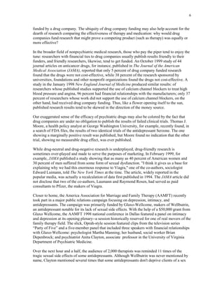 6


funded by a drug company. The ubiquity of drug company funding may also help account for the
dearth of research comparing the effectiveness of therapy and medication: why would drug
companies fund research that might prove a competing product (such as therapy) was equally or
more effective?

In the broader field of nonpsychiatric medical research, those who pay the piper tend to enjoy the
tune: researchers with financial ties to drug companies usually publish results friendly to their
funders, and friendly researchers, likewise, tend to get funded. An October 1999 study of 44
journal articles on anticancer drugs, for instance, published in The Journal of the American
Medical Association (JAMA), reported that only 5 percent of drug company funded research
found that the drugs were not cost-effective, while 38 percent of the research sponsored by
universities, foundations and other nonprofit organizations found the drugs not cost-effective. A
study in the January 1998 New England Journal of Medicine produced similar results: of
researchers whose published studies supported the use of calcium channel blockers to treat high
blood pressure and angina, 96 percent had financial relationships with the manufacturers; only 37
percent of researchers whose work did not support the use of calcium channel blockers, on the
other hand, had received drug company funding. Thus, like a flower opening itself to the sun,
published research results tend to be skewed in the direction of the money source.

Our exaggerated sense of the efficacy of psychiatric drugs may also be colored by the fact that
drug companies are under no obligation to publish the results of failed clinical trials. Thomas J.
Moore, a health policy analyst at George Washington University, for example, recently found, in
a search of FDA files, the results of two identical trials of the antidepressant Serzone. The one
showing a marginally positive result was published, but Moore found no indication that the other
trial, showing no measurable drug effect, was ever published.

While drug-neutral and drug-negative research is underplayed, drug-friendly research is
sometimes over-played and made to serve the purposes of marketing. In February 1999, for
example, JAMA published a study showing that as many as 40 percent of American women and
30 percent of men suffered from some form of sexual dysfunction. "I think it gives us a base for
explaining why we had this enormous response to Viagra," one of the co-authors, sociologist
Edward Luimann, told The New York Times at the time. The article, widely reported in the
popular media, was actually a recalculation of data first published in 1994. The JAMA article did
not disclose that two of the co-authors, Laumann and Rayrnond Rosen, had served as paid
consultants to Pfizer, the makers of Viagra.

Closer to home, the America Association for Marriage and Family Therapy (AAMFT) recently
took part in a major public relations campaign focusing on depression, intimacy, and
antidepressants. The campaign was primarily funded by Glaxo-Wellcome, makers of Wellbutrin,
an antidepressant notable for its lack of sexual side effects. With the help of a $50,000 grant from
Glaxo Wellcome, the AAMFT 1998 national conference in Dallas featured a panel on intimacy
and depression at its opening plenary--a session historically reserved for one of real movers of the
family therapy field. The slick, Oprah-style session featured clips from the television series
“Party of Five” and a five-member panel that included three speakers with financial relationships
with Glaxo-Wellcome: psychologist Martha Manning; her husband, social worker Brian
Depenbrock; and psychiatrist Anita Clayton, associate professor in the University of Virginia
Department of Psychiatric Medicine.

Over the next hour and a half, the audience of 2,000 therapists was reminded 11 times of the
tragic sexual side effects of some antidepressants. Although Wellbutrin was never mentioned by
name, Clayton mentioned several times that some antidepressants don't deprive clients of a sex
 