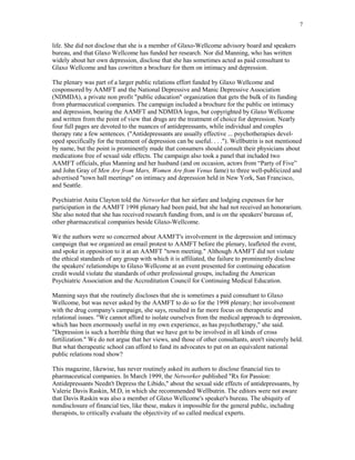 7


life. She did not disclose that she is a member of Glaxo-Wellcome advisory board and speakers
bureau, and that Glaxo Wellcome has funded her research. Nor did Manning, who has written
widely about her own depression, disclose that she has sometimes acted as paid consultant to
Glaxo Wellcome and has cowritten a brochure for them on intimacy and depression.

The plenary was part of a larger public relations effort funded by Glaxo Wellcome and
cosponsored by AAMFT and the National Depressive and Manic Depressive Association
(NDMDA), a private non profit "public education" organization that gets the bulk of its funding
from pharmaceutical companies. The campaign included a brochure for the public on intimacy
and depression, bearing the AAMFT and NDMDA logos, but copyrighted by Glaxo Wellcome
and written from the point of view that drugs are the treatment of choice for depression. Nearly
four full pages are devoted to the nuances of antidepressants, while individual and couples
therapy rate a few sentences. ("Antidepressants are usually effective ... psychotherapies devel-
oped specifically for the treatment of depression can be useful. . . ."). Wellbutrin is not mentioned
by name, but the point is prominently made that consumers should consult their physicians about
medications free of sexual side effects. The campaign also took a panel that included two
AAMFT officials, plus Manning and her husband (and on occasion, actors from “Party of Five”
and John Gray of Men Are from Mars, Women Are ftom Venus fame) to three well-publicized and
advertised "town hall meetings" on intimacy and depression held in New York, San Francisco,
and Seattle.

Psychiatrist Anita Clayton told the Networker that her airfare and lodging expenses for her
participation in the AAMFT 1998 plenary had been paid, but she had not received an honorarium.
She also noted that she has received research funding from, and is on the speakers' bureaus of,
other pharmaceutical companies beside Glaxo-Wellcome.

We the authors were so concerned about AAMFT's involvement in the depression and intimacy
campaign that we organized an email protest to AAMFT before the plenary, leafleted the event,
and spoke in opposition to it at an AAMFT "town meeting." Although AAMFT did not violate
the ethical standards of any group with which it is affiliated, the failure to prominently disclose
the speakers' relationships to Glaxo Wellcome at an event presented for continuing education
credit would violate the standards of other professional groups, including the American
Psychiatric Association and the Accreditation Council for Continuing Medical Education.

Manning says that she routinely discloses that she is sometimes a paid consultant to Glaxo
Wellcome, but was never asked by the AAMFT to do so for the 1998 plenary; her involvement
with the drug company's campaign, she says, resulted in far more focus on therapeutic and
relational issues. "We cannot afford to isolate ourselves from the medical approach to depression,
which has been enormously useful in my own experience, as has psychotherapy," she said.
"Depression is such a horrible thing that we have got to be involved in all kinds of cross
fertilization." We do not argue that her views, and those of other consultants, aren't sincerely held.
But what therapeutic school can afford to fund its advocates to put on an equivalent national
public relations road show?

This magazine, likewise, has never routinely asked its authors to disclose financial ties to
pharmaceutical companies. In March 1999, the Networker published "Rx for Passion:
Antidepressants Needn't Depress the Libido," about the sexual side effects of antidepressants, by
Valerie Davis Raskin, M.D, in which she recommended Wellbutrin. The editors were not aware
that Davis Raskin was also a member of Glaxo Wellcome's speaker's bureau. The ubiquity of
nondisclosure of financial ties, like these, makes it impossible for the general public, including
therapists, to critically evaluate the objectivity of so called medical experts.
 