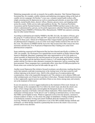 8



Marketing masquerades not only as research, but as public education. Take National Depression
Screening Day, for example, a public relations and marketing extravaganza riding on the back of
a public service campaign. On October 7 every year, volunteer mental health workers offer
simple screening tests for depression (as well as counseling and referrals), at more than 3,000
hospitals, mental health clinics, doctors' offices, libraries, grocery stores, and shopping malls
across the country. Public service radio spots publicize the day. The American Psychiatric
Association and the National Institute of Mental Health (NIMH) lend their names to the event,
which is administered by a private, not for profit organization called the National Mental Illness
Screening Project (NMISP) of Wellesley Hills, Massachusetts. NMISP also sponsors screening
days for other mental illnesses.

According to information provided by NMISP to the IRS, Eli Lilly, the makers of Prozac, gave
the group $1.75 million between 1993 and 1997--nearly half of the organization's $3.6 million
income for those years. Almost all of Depression Day's largest funders (giving $50,000 or more)
are pharmaceutical companies, as are six of the seven major funders named on the web site for
the event. The director of NMISP told the Networker that revenue from other sources has since
increased, and that only 25 to 30 percent of Depression Day's funding now comes from
pharmaceutical companies.

Some marketing connected with Depression Day has been directed specifically at children. In
1995, for example, The Washington Post reported that several students at Walter Johnson High
School in Bethesda, Maryland, complained after sales representatives of Eli Lilly spoke at a
school assembly on Depression Day and then passed out free pens, pads, and brochures touting
Prozac. One student said she had been forced to listen to "a 45 minute plug for Prozac," and her
mother told the Post that no other alternative treatment for depression, such as counseling, had
been presented. These campaigns have a predictable effect: more than 453,000 prescriptions for
Prozac alone were written last year for kids under the age of 18.

Another recent Depression Day initiative focused on primary care physicians, teaching them how
easily their patients could take screening tests in the waiting room, to be later scored by staff
without imposing on the doctor's time. Adrift in this cultural sea of overprescription and
overpromotion, what is the responsible therapist to do? The solution is not to dismiss SSRIs and
other antidepressants out of hand, but to put them in their place. Therapist should stop kowtowing
to their suppossedly superior powers and think of them as one choice among many and certainly
not as the treatment of first resort.

In our own practices, we never suggest medication as the treatment of first resort. Instead, we
begin therapy on the assumption that if we follow the client's lead, ask about the client's own
theory of how change takes place and strengthen the therapeutic bond, we will enhance
therapeutic outcomes of all kinds--with and without medication. When clients believe that
medication will help and are "in the driver's seat" in making an informed choice, we have found
that SSRIs can be helpful at times. Whatever approach evolves from the dynamic, moment to
moment synthesis of ideas, it is the client who judges its helpfulness. Finding something that fits
is facilitated by routinely inviting each client's feedback about the treatment he or she is
receiving. Whether the approach is medication or one of the 400 available therapy methods and
techniques, we think therapy should be a partnership that involves the client's voice at every
juncture and in every decision.
 