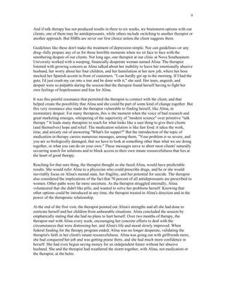 9


And if talk therapy has not produced results in three to six weeks, we brainstorm options with our
clients; one of them may be antidepressants, while others include switching to another therapist or
another approach. But SSRIs are never our first choice unless the client suggests them.

Guidelines like these don't make the treatment of depression simple. Nor can guidelines--or any
drug--fully prepare any of us for those horrible moments when we sit face to face with the
smothering despair of our clients. Not long ago, one therapist at our clinic at Nova Southeastern
University worked with a weeping, financially desperate woman named Alina. The therapist
listened with growing concern as Alina talked about her inability to leave her emotionally abusive
husband, her worry about her four children, and her humiliation at her new job, where her boss
mocked her Spanish accent in front of customers. "I can hardly get up in the morning. If I had the
guts, I'd just crash my car into a tree and be done with it," she said. Her tears, anguish, and
despair were so palpable during the session that the therapist found herself having to fight her
own feelings of hopelessness and fear for Alina.

It was this painful resonance that permitted the therapist to connect with the client, and that
helped create the possibility that Alina and she could be part of some kind of change together. But
this very resonance also made the therapist vulnerable to finding herself, like Alina, in
momentary despair. For many therapists, this is the moment when the voice of bad research and
great marketing emerges, whispering of the superiority of "modern science" over primitive "talk
therapy." It leads many therapists to reach for what looks like a sure thing to give their clients
(and themselves) hope and relief. The medication solution is like fast food: it takes the work,
time, and anxiety out of answering "What's for supper?" But the introduction of the topic of
medication in therapy carries numerous messages, among them, "Your problem is so severe, and
you are so biologically damaged, that we have to look at something other than what we are doing
together, or what you can do on your own." These messages serve to abort most clients' naturally
occurring search for solutions and to block access to their own innate resourcefulness that lies at
the heart of good therapy.

Reaching for that sure thing, the therapist thought as she faced Alina, would have predictable
results. She would refer Alina to a physician who could prescribe drugs, and he or she would
inevitably focus on Alina's mental state, her fragility, and her potential for suicide. The therapist
also considered the implications of the fact that 70 percent of all antidepressants are prescribed to
women. Other paths were far more uncertain. As the therapist struggled internally, Alina
volunteered that she didn't like pills, and wanted to solve her problems herself. Knowing that
other options could be introduced at any time, the therapist trusted in Alina's direction and in the
power of the therapeutic relationship.

At the end of the first visit, the therapist pointed out Alina's strengths and all she had done to
extricate herself and her children from unbearable situations. Alina concluded the session by
emphatically stating that she had no plans to hurt herself. Over two months of therapy, the
therapist met with Alina every week, encouraging her concrete efforts to deal with the
circumstances that were distressing her, and Alina's life and mood slowly improved. When
federal funding for the therapy program ended, Alina was no longer desperate, validating the
therapist's faith in her client's innate resourcefulness. Alina was going out with girlfriends more,
she had conquered her job and was getting praise there, and she had much more confidence in
herself. She had even begun saving money for an independent future without her abusive
husband. She and the therapist had weathered the storm together, with Alina, not medication or
the therapist, at the helm.
 