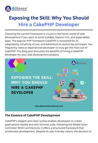 Exposing the Skill: Why You Should
Hire a CakePHP Developer
Choosing the correct framework is crucial in the hectic world of web
development if you want to build scalable, feature-rich, and dependable
apps. The popular PHP framework CakePHP is renowned for its
adaptability, simplicity of use, and adherence to certain key principles. You
frequently need an experienced developer to truly get the most out of
CakePHP. This blog post discusses the benefits of hiring a CakePHP
developer for your web development projects.
The Essence of CakePHP Development
CakePHP’s elegant and clean syntax enables developers to create
applications rapidly and with minimal code. Following the Model-View-
Controller (MVC) architecture, it offers a structured framework that
accelerates development. Despite its user-friendly nature, the decision to
 