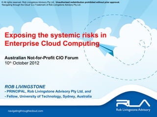 © All rights reserved. Rob Livingstone Advisory Pty Ltd. Unauthorized redistribution prohibited without prior approval.
‘Navigating through the Cloud’ is a Trademark of Rob Livingstone Advisory Pty Ltd.




   Exposing the systemic risks in
   Enterprise Cloud Computing
   Australian Not-for-Profit CIO Forum
   10th October 2012




   ROB LIVINGSTONE
   - PRINCIPAL, Rob Livingstone Advisory Pty Ltd, and
   - Fellow, University of Technology, Sydney, Australia



      navigatingthrougthecloud.com
 