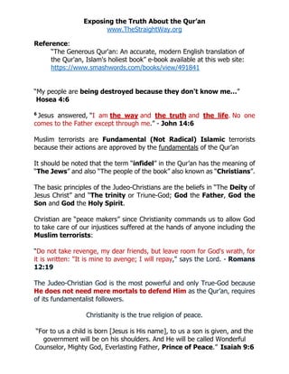 Exposing the Truth About the Qur’an
www.TheStraightWay.org
 
“For to us a child is born [Jesus is His name], to us a son is given, and the
government will be on his shoulders. And He will be called Wonderful
Counselor, Mighty God, Everlasting Father, Prince of Peace.” Isaiah 9:6
 
Reference:
“The Generous Qur'an: An accurate, modern English translation of
the Qur'an, Islam's holiest book” e-book available at this web site:
https://www.smashwords.com/books/view/491841
“My people are being destroyed because they don't know me…”
Hosea 4:6
6
Jesus answered, “I am the way and the truth and the life. No one
comes to the Father except through me.” - John 14:6
Muslim terrorists are Fundamental (Not Radical) Islamic terrorists
because their actions are approved by the fundamentals of the Qur’an
It should be noted that the term “infidel” in the Qur’an has the meaning of
“The Jews” and also “The people of the book” also known as “Christians”.
The basic principles of the Judeo-Christians are the beliefs in “The Deity of
Jesus Christ” and “The trinity or Triune-God; God the Father, God the
Son and God the Holy Spirit.
Christian are “peace makers” since Christianity commands us to allow God
to take care of our injustices suffered at the hands of anyone including the
Muslim terrorists:
“Do not take revenge, my dear friends, but leave room for God's wrath, for
it is written: "It is mine to avenge; I will repay," says the Lord. - Romans
12:19
The Judeo-Christian God is the most powerful and only True-God because
He does not need mere mortals to defend Him as the Qur’an, requires
of its fundamentalist followers.
Christianity is the true religion of peace.
 