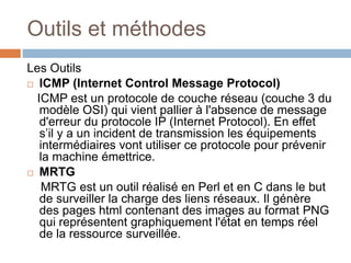 Outils et méthodes
Les Outils
 ICMP (Internet Control Message Protocol)
ICMP est un protocole de couche réseau (couche 3 du
modèle OSI) qui vient pallier à l'absence de message
d'erreur du protocole IP (Internet Protocol). En effet
s’il y a un incident de transmission les équipements
intermédiaires vont utiliser ce protocole pour prévenir
la machine émettrice.
 MRTG
MRTG est un outil réalisé en Perl et en C dans le but
de surveiller la charge des liens réseaux. Il génère
des pages html contenant des images au format PNG
qui représentent graphiquement l'état en temps réel
de la ressource surveillée.
 