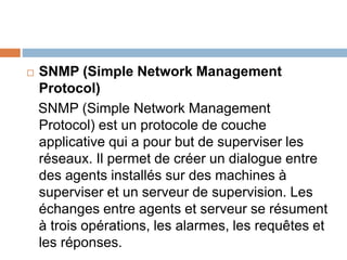  SNMP (Simple Network Management
Protocol)
SNMP (Simple Network Management
Protocol) est un protocole de couche
applicative qui a pour but de superviser les
réseaux. Il permet de créer un dialogue entre
des agents installés sur des machines à
superviser et un serveur de supervision. Les
échanges entre agents et serveur se résument
à trois opérations, les alarmes, les requêtes et
les réponses.
 