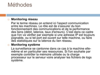 Méthodes
 Monitoring réseau
Par le terme réseau on entend ici l'aspect communication
entre les machines. Le rôle est de s'assurer du bon
fonctionnement des communications et de la performance
des liens (débit, latence, taux d'erreurs). C'est dans ce cadre
que l'on va vérifier par exemple si une adresse IP est toujours
joignable, ou si tel port est ouvert sur telle machine, ou faire
des statistiques sur la latence du lien réseau.
 Monitoring système
La surveillance se cantonne dans ce cas à la machine elle-
même et en particulier ses ressources. Si l'on souhaite par
exemple contrôler la mémoire utilisée ou la charge
processeur sur le serveur voire analyser les fichiers de logs
système.
 