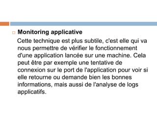  Monitoring applicative
Cette technique est plus subtile, c'est elle qui va
nous permettre de vérifier le fonctionnement
d'une application lancée sur une machine. Cela
peut être par exemple une tentative de
connexion sur le port de l'application pour voir si
elle retourne ou demande bien les bonnes
informations, mais aussi de l'analyse de logs
applicatifs.
 