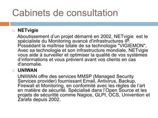 Cabinets de consultation
 NETvigie
Aboutissement d’un projet démarré en 2002, NETvigie est le
spécialiste du Monitoring avancé d'infrastructures IP.
Possédant la maîtrise totale de sa technologie "VIGIEMON",
Avec sa technologie et son infrastructure mondiale, NETvigie
vous aide à surveiller et optimiser la qualité de vos systèmes
d’informations et vous prévient avant vos clients en cas
d'anomalie.
 UNIWAN
UNIWAN offre des services MMSP (Managed Security
Services provider) fournissant Email, Antivirus, Backup,
Firewall et Monitoring, en conformité avec les règles de l’art
en matière de sécurité. Spécialisé dans l’Open Source et les
projets de sécuritté comme Nagios, GLPI, OCS, Univention et
Zarafa depuis 2002.
 