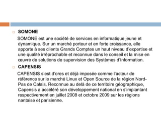  SOMONE
SOMONE est une société de services en informatique jeune et
dynamique. Sur un marché porteur et en forte croissance, elle
apporte à ses clients Grands Comptes un haut niveau d’expertise et
une qualité irréprochable et reconnue dans le conseil et la mise en
œuvre de solutions de supervision des Systèmes d’Information.
 CAPENSIS
CAPENSIS s’est d’ores et déjà imposée comme l’acteur de
référence sur le marché Linux et Open Source de la région Nord-
Pas de Calais. Reconnue au delà de ce territoire géographique,
Capensis a accéléré son développement national en s’implantant
respectivement en juillet 2008 et octobre 2009 sur les régions
nantaise et parisienne.
 