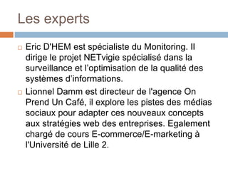 Les experts
 Eric D'HEM est spécialiste du Monitoring. Il
dirige le projet NETvigie spécialisé dans la
surveillance et l’optimisation de la qualité des
systèmes d’informations.
 Lionnel Damm est directeur de l'agence On
Prend Un Café, il explore les pistes des médias
sociaux pour adapter ces nouveaux concepts
aux stratégies web des entreprises. Egalement
chargé de cours E-commerce/E-marketing à
l'Université de Lille 2.
 