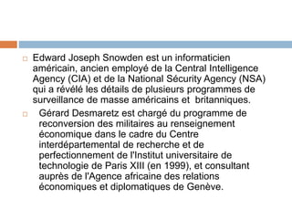  Edward Joseph Snowden est un informaticien
américain, ancien employé de la Central Intelligence
Agency (CIA) et de la National Sécurity Agency (NSA)
qui a révélé les détails de plusieurs programmes de
surveillance de masse américains et britanniques.
 Gérard Desmaretz est chargé du programme de
reconversion des militaires au renseignement
économique dans le cadre du Centre
interdépartemental de recherche et de
perfectionnement de l'Institut universitaire de
technologie de Paris XIII (en 1999), et consultant
auprès de l'Agence africaine des relations
économiques et diplomatiques de Genève.
 