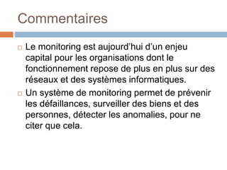 Commentaires
 Le monitoring est aujourd’hui d’un enjeu
capital pour les organisations dont le
fonctionnement repose de plus en plus sur des
réseaux et des systèmes informatiques.
 Un système de monitoring permet de prévenir
les défaillances, surveiller des biens et des
personnes, détecter les anomalies, pour ne
citer que cela.
 