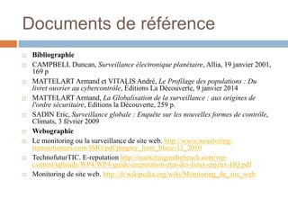 Documents de référence
 Bibliographie
 CAMPBELL Duncan, Surveillance électronique planétaire, Allia, 19 janvier 2001,
169 p
 MATTELART Armand et VITALIS André, Le Profilage des populations : Du
livret ouvrier au cybercontrôle, Éditions La Découverte, 9 janvier 2014
 MATTELART Armand, La Globalisation de la surveillance : aux origines de
l'ordre sécuritaire, Editions la Découverte, 259 p.
 SADIN Eric, Surveillance globale : Enquête sur les nouvelles formes de contrôle,
Climats, 3 février 2009
 Webographie
 Le monitoring ou la surveillance de site web. http://www.monitoring-
transactionnel.com/IMG/pdf/pingwy_livre_blanc-11_2010
 TechnofuturTIC. E-reputation http://marketingonthebeach.com/wp-
content/uploads/WP4/WP4-guide-ereputation-etat-des-lieux-enjeux-HQ.pdf
 Monitoring de site web. http://fr.wikipedia.org/wiki/Monitoring_de_site_web
 