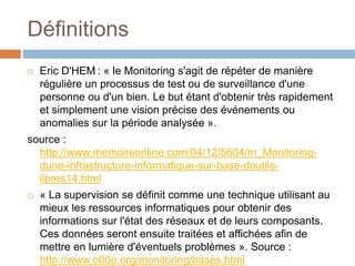 Définitions
 Eric D'HEM : « le Monitoring s'agit de répéter de manière
régulière un processus de test ou de surveillance d'une
personne ou d'un bien. Le but étant d'obtenir très rapidement
et simplement une vision précise des événements ou
anomalies sur la période analysée ».
source :
http://www.memoireonline.com/04/12/5604/m_Monitoring-
dune-infrastructure-informatique-sur-base-doutils-
libres14.html
 « La supervision se définit comme une technique utilisant au
mieux les ressources informatiques pour obtenir des
informations sur l'état des réseaux et de leurs composants.
Ces données seront ensuite traitées et affichées afin de
mettre en lumière d'éventuels problèmes ». Source :
http://www.o00o.org/monitoring/bases.html
 