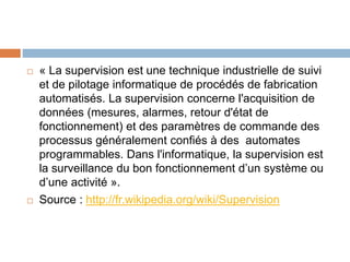 « La supervision est une technique industrielle de suivi
et de pilotage informatique de procédés de fabrication
automatisés. La supervision concerne l'acquisition de
données (mesures, alarmes, retour d'état de
fonctionnement) et des paramètres de commande des
processus généralement confiés à des automates
programmables. Dans l'informatique, la supervision est
la surveillance du bon fonctionnement d’un système ou
d’une activité ».
 Source : http://fr.wikipedia.org/wiki/Supervision
 