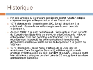 Historique
 Fin des années 40 : signature de l'accord secret UKUSA adopté
conjointement par le Royaume-Uni et les États-Unis,
 1971 signature de l'accord secret UKUSA qui aboutit en à la
création du réseau de surveillance globale du nom de code
« Echelon ».
 Années 1970 : à la suite de l'affaire du Watergate et d'une enquête
du Congrès des Etats-Unis qui suivit, on découvrit que la NSA, en
collaboration avec son homologue britannique GCHQ, avait
régulièrement intercepté les communications internationales
d'importants militants et chefs de file de l'opposition à la guerre au
Viêt Nam
 1973 : lancement, après Appel d’Offres, de la DES par les
américains (Data Encryption Standard), célèbre algorithme de
cryptage symétrique mis au point par IBM et la NSA, , et qui a plutôt
bien résisté aux attaques pendant près de 25 ans, grâce à ses deux
combinaisons possibles.
 