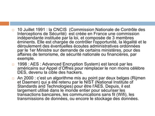  10 Juillet 1991 : la CNCIS (Commission Nationale de Contrôle des
Interceptions de Sécurité) est créée en France une commission
indépendante instituée par la loi, et composée de 3 membres
éminents. Elle est chargée de contrôler l'opportunité, la légalité et le
déroulement des éventuelles écoutes administratives ordonnées
par le 1er Ministre sur demande de certains ministères, pour des
affaires de terrorisme, de sécurité nationale ou financières, par
exemple.
 1998 : AES : Advanced Encryption System) est lancé par les
américains sur Appel d’Offres pour remplacer le non moins célèbre
DES, devenu la cible des hackers.
 An 2000 : c’est un algorithme mis au point par deux belges (Rijmen
et Daemen) qui a été retenu par le NIST (National Institute of
Standards and Technologies) pour être l'AES. Depuis, il est
largement utilisé dans le monde entier pour sécuriser les
transactions bancaires, les communications sans fil (Wifi), les
transmissions de données, ou encore le stockage des données.
 