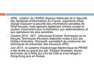  2009 : création de l’ANSSI (Agence Nationale de la Sécurité
des Systèmes d'Information) en France, organisme d'Etat
chargé d'assurer la sécurité des informations sensibles de
l'Etat français, mais agissant également comme conseil et
soutien (notamment pour la formation) aux administrations et
aux opérateurs les plus sensibles
 Octobre 2010 : AET : (Advanced Evasion Techniques ou en
français Techniques d'évasion élaborée) mises à jour par
l'éditeur finlandais Stonesoft, permettant de contourner les
techniques de prévention des intrusions (IPS).
 Juin 2013 : le système d’espionnage électronique de PRISM
a été révélé au grand jour par Edward Snowden, ancien
technicien de la NSA qui a fui les USA et s’est réfugié à
Hong-Kong puis en Russie
 