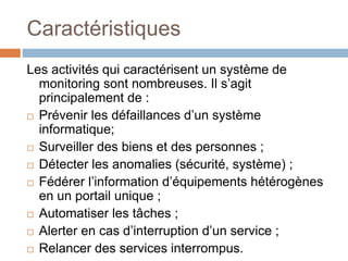 Caractéristiques
Les activités qui caractérisent un système de
monitoring sont nombreuses. Il s’agit
principalement de :
 Prévenir les défaillances d’un système
informatique;
 Surveiller des biens et des personnes ;
 Détecter les anomalies (sécurité, système) ;
 Fédérer l’information d’équipements hétérogènes
en un portail unique ;
 Automatiser les tâches ;
 Alerter en cas d’interruption d’un service ;
 Relancer des services interrompus.
 