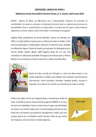 EXPOSIÇÃO «BARCO DE PAPEL»
Biblioteca Escola Secundária Homem Cristo, A. E. Aveiro, abril-maio 2015
RAMPA - Regime de Apoio aos Municípios para a Acessibilidade. Programa de promoção da
acessibilidade, visa apoiar as autarquias na elaboração de planos locais ou regionais que promovam as
acessibilidades físicas e arquitectónicas no espaço público. O projeto veio dar apoio a ações imateriais
(diagnósticos, estudos, projetos, ações de formação e sensibilização e divulgação).
Eugénio Roda, pseudónimo de Emílio Remelhe, nasceu em Barcelos em
1965 e é artista plástico. Escreve para a infância de todas as idades. Entre
diversas publicações e colaborações, destacam-se diversos livros, editados
em diferentes línguas. Contos de Janela, por exemplo, foi distinguido com o
Prémio Adolfo Simões Müller 2007. Eugénio Roda foi um dos três
nomeados em 2010 pela Sociedade Portuguesa de Autores para o Prémio
Melhor Livro de Literatura Infanto-Juvenil com o álbum Azul Blue Bleu.
André da Loba, nascido em Portugal e a viver em Nova Iorque, é um
artista publicado e exibido cujo trabalho tem recebido reconhecimento
internacional. Como ilustrador, animador, designer gráfico, escultor e
educador. A sua obra é um convite e um desafio para mudar o mundo.
O Barco de Papel, escrito por Eugénio Roda e ilustrado por André da
Loba, no âmbito da parte educacional do programa RAMPA, é um livro
em torno da mobilidade. Conta a história de um rapaz cuja dificuldade
de realizar uma tarefa simples leva à transformação profunda da casa
onde vive e da família a que pertence: perseguindo a utopia, que nem
sempre parece ser o verdadeiro sonho humano. Mais do que tentar
dar respostas, este livro procura mudar perguntas.
 